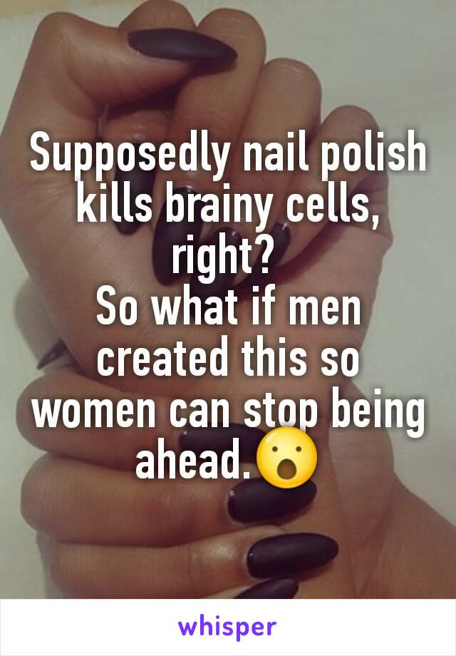 Supposedly nail polish kills brainy cells, right? 
So what if men created this so women can stop being ahead.😮