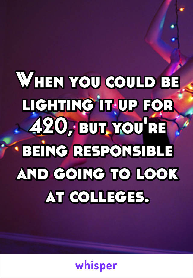 When you could be lighting it up for 420, but you're being responsible and going to look at colleges.