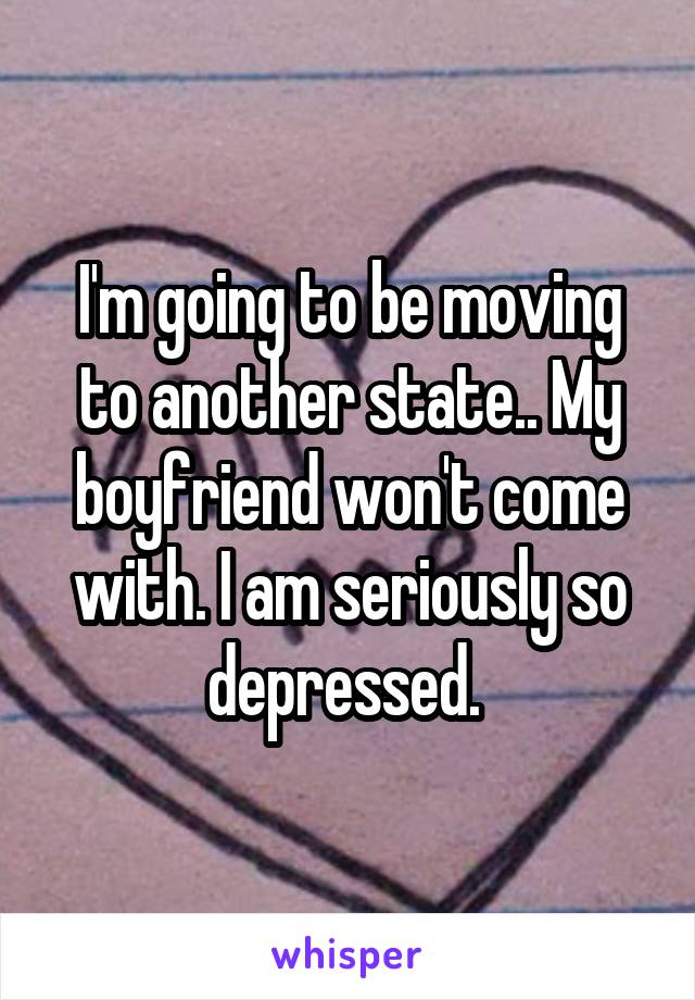 I'm going to be moving to another state.. My boyfriend won't come with. I am seriously so depressed. 
