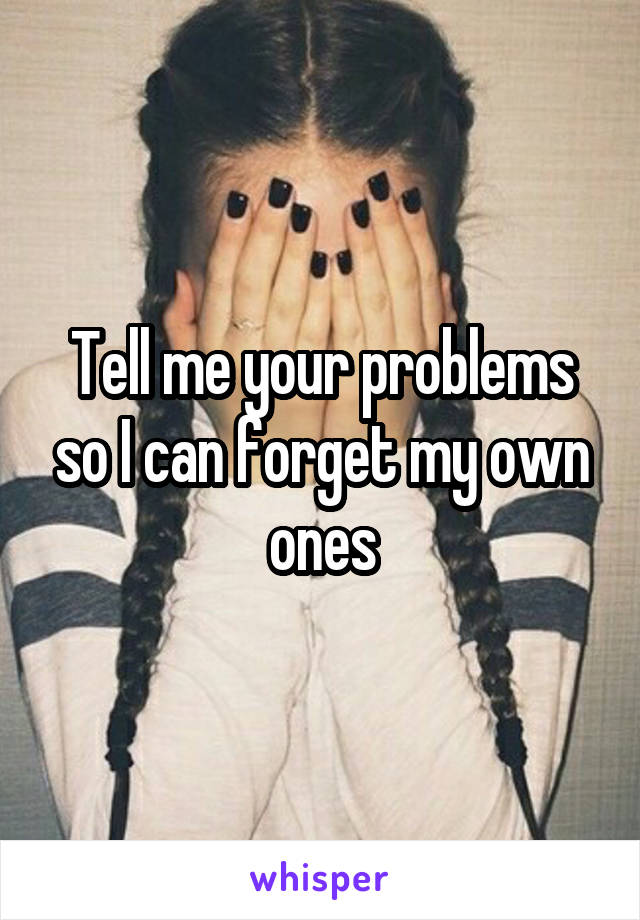 Tell me your problems so I can forget my own ones