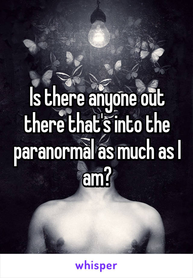 Is there anyone out there that's into the paranormal as much as I am?