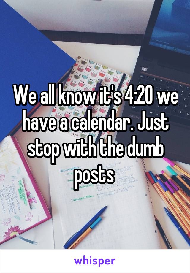 We all know it's 4:20 we have a calendar. Just stop with the dumb posts 