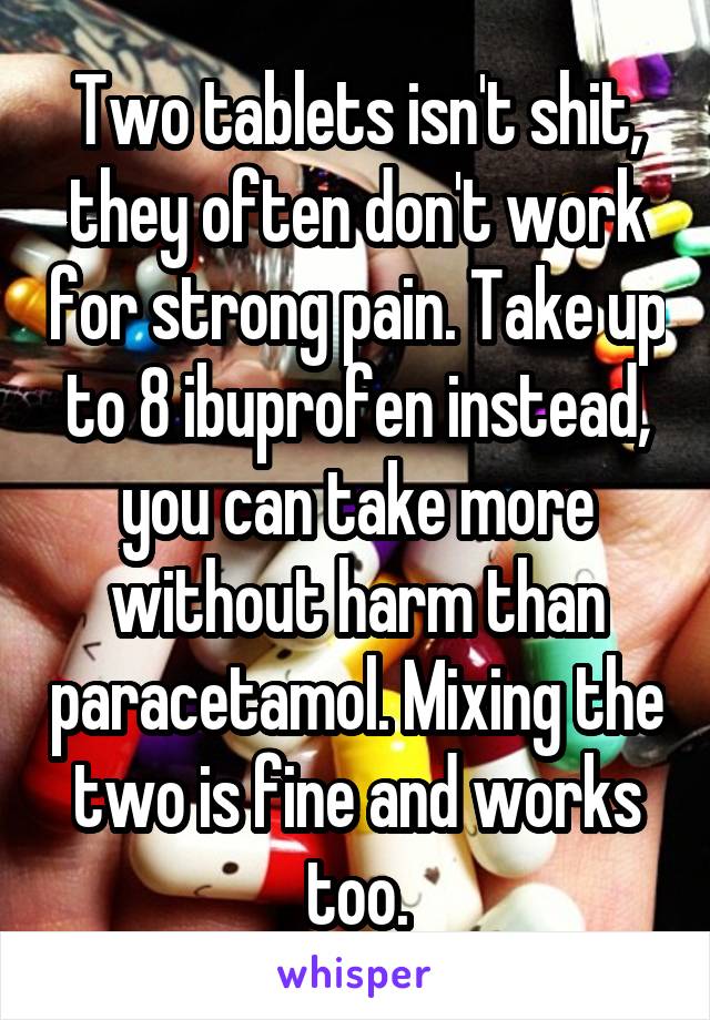 Two tablets isn't shit, they often don't work for strong pain. Take up to 8 ibuprofen instead, you can take more without harm than paracetamol. Mixing the two is fine and works too.