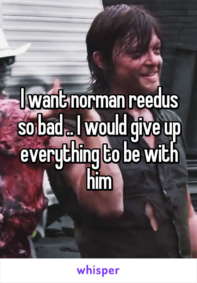 I want norman reedus so bad .. I would give up everything to be with him