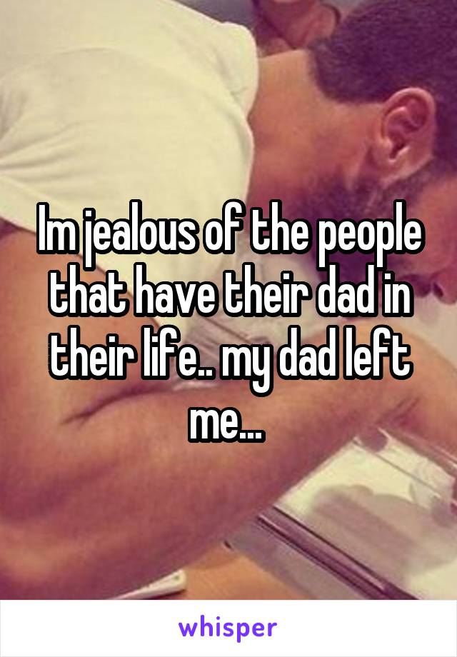 Im jealous of the people that have their dad in their life.. my dad left me... 