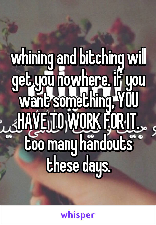 whining and bitching will get you nowhere. if you want something, YOU HAVE TO WORK FOR IT. too many handouts these days.