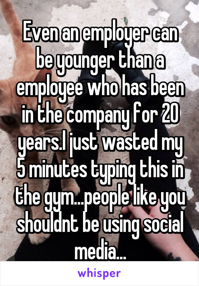 Even an employer can be younger than a employee who has been in the company for 20 years.I just wasted my 5 minutes typing this in the gym...people like you shouldnt be using social media...