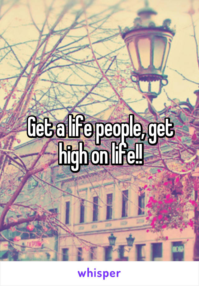 Get a life people, get high on life!!