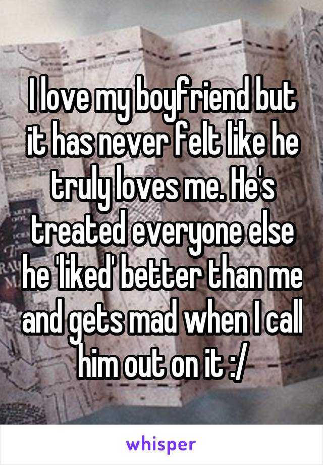 I love my boyfriend but it has never felt like he truly loves me. He's treated everyone else he 'liked' better than me and gets mad when I call him out on it :/