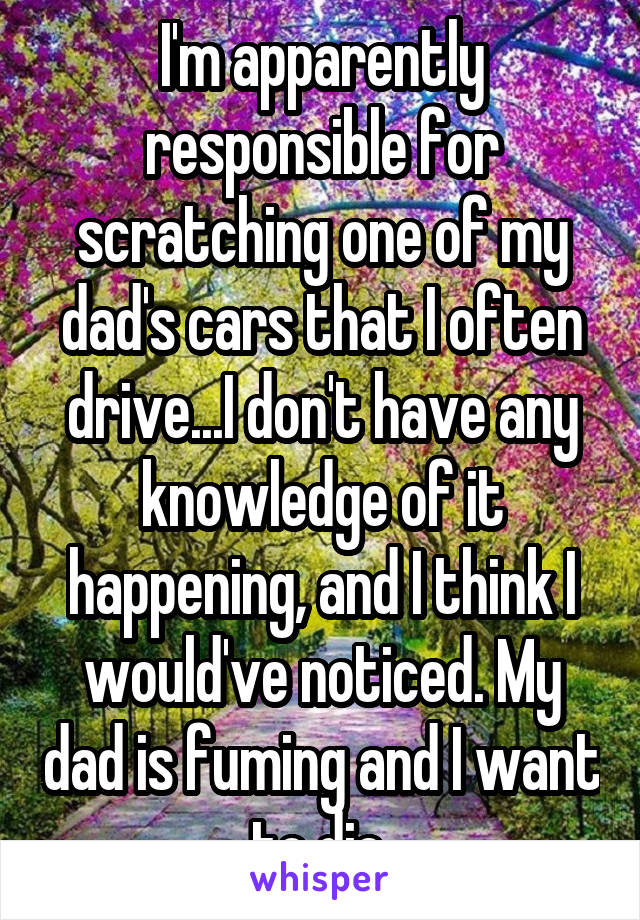 I'm apparently responsible for scratching one of my dad's cars that I often drive...I don't have any knowledge of it happening, and I think I would've noticed. My dad is fuming and I want to die 