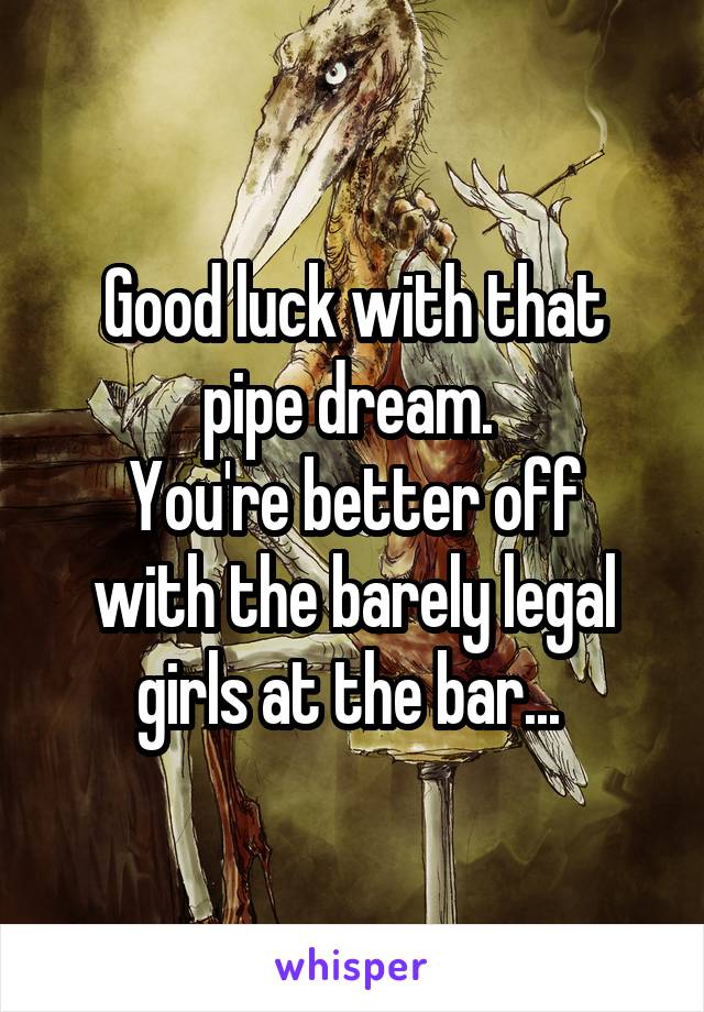 Good luck with that pipe dream. 
You're better off with the barely legal girls at the bar... 