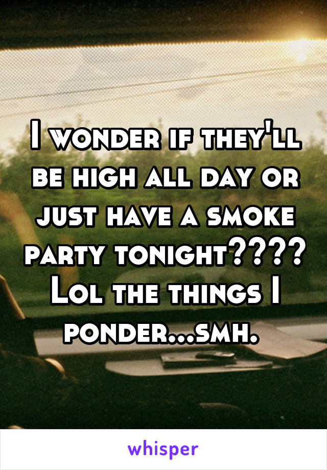 I wonder if they'll be high all day or just have a smoke party tonight???? Lol the things I ponder...smh. 