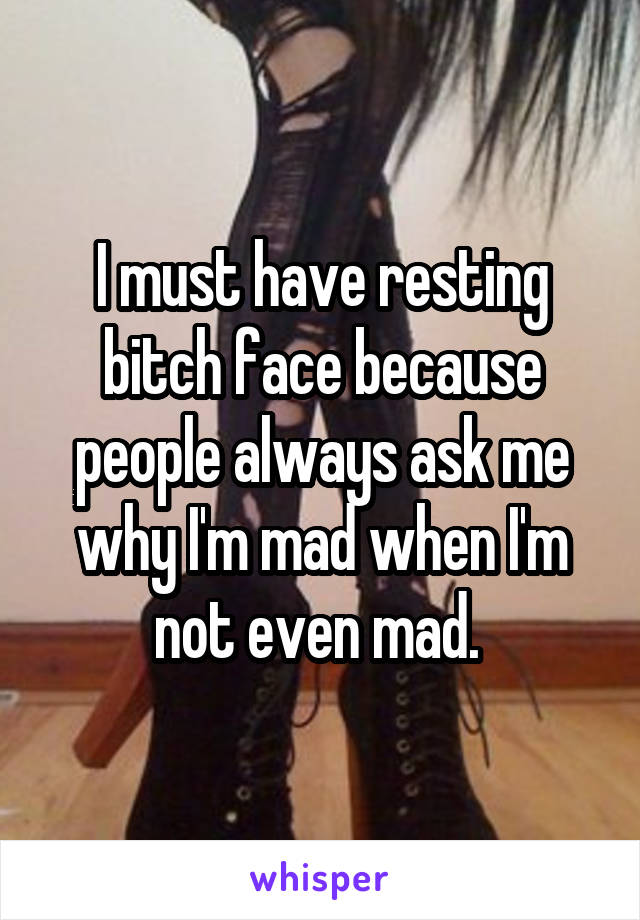 I must have resting bitch face because people always ask me why I'm mad when I'm not even mad. 