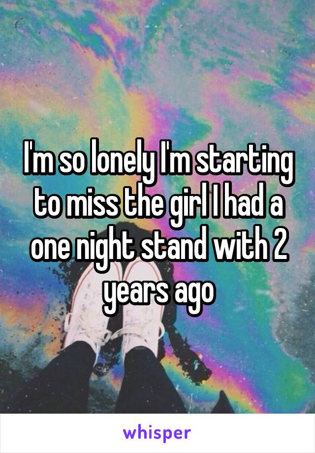 I'm so lonely I'm starting to miss the girl I had a one night stand with 2 years ago