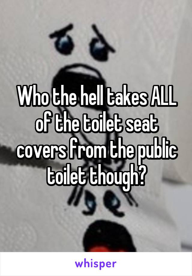 Who the hell takes ALL of the toilet seat covers from the public toilet though?