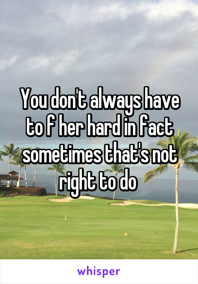 You don't always have to f her hard in fact sometimes that's not right to do 