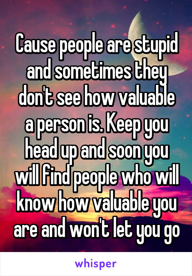 Cause people are stupid and sometimes they don't see how valuable a person is. Keep you head up and soon you will find people who will know how valuable you are and won't let you go
