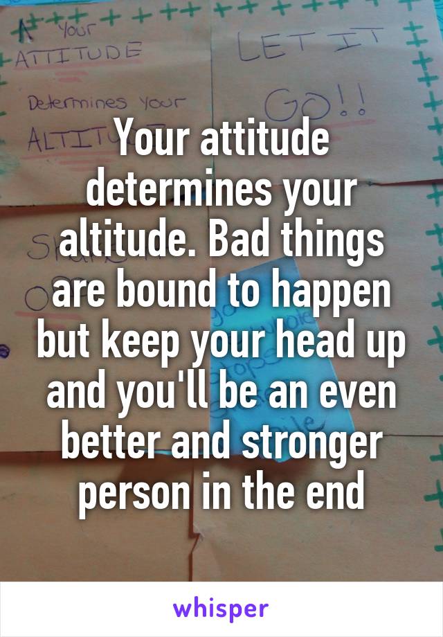 Your attitude determines your altitude. Bad things are bound to happen but keep your head up and you'll be an even better and stronger person in the end