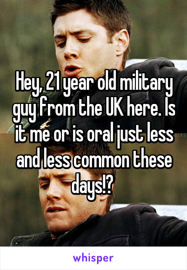 Hey, 21 year old military guy from the UK here. Is it me or is oral just less and less common these days!? 