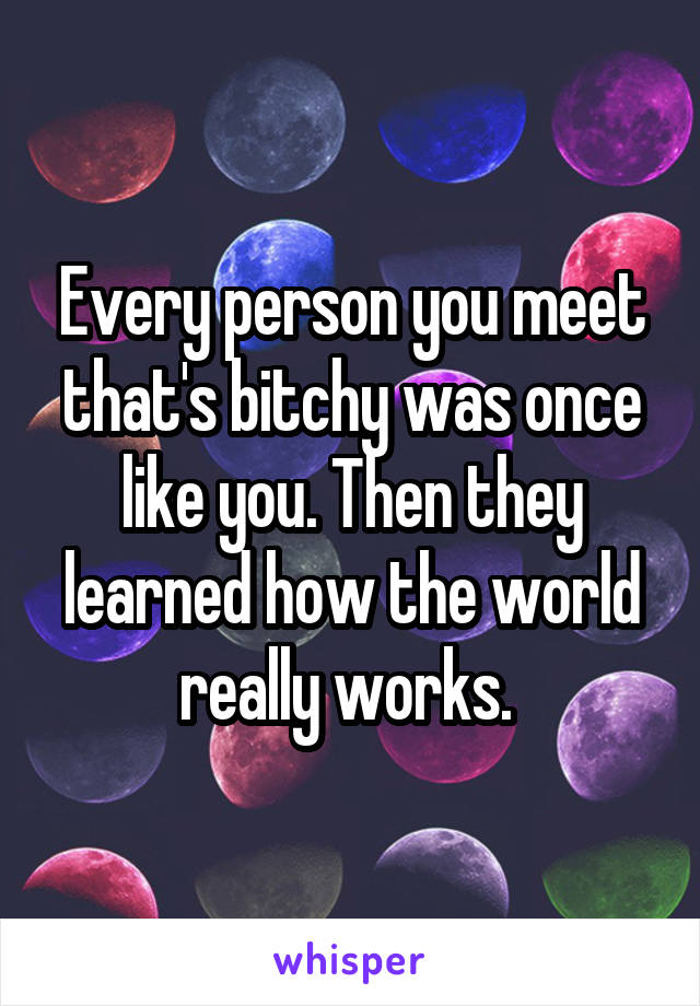 Every person you meet that's bitchy was once like you. Then they learned how the world really works. 