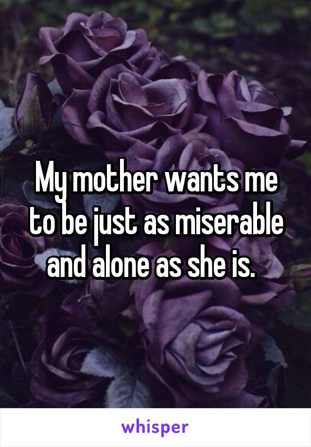 My mother wants me to be just as miserable and alone as she is.  