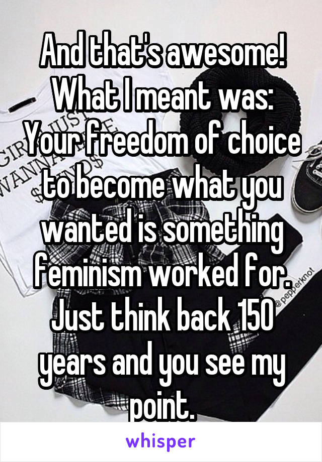 And that's awesome!
What I meant was: Your freedom of choice to become what you wanted is something feminism worked for.
Just think back 150 years and you see my point.