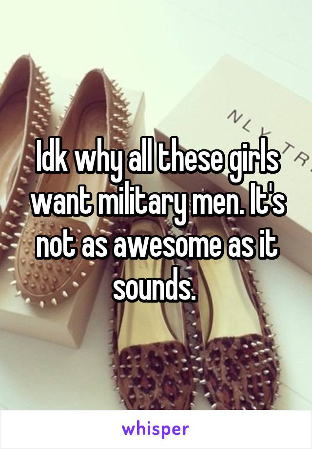 Idk why all these girls want military men. It's not as awesome as it sounds. 