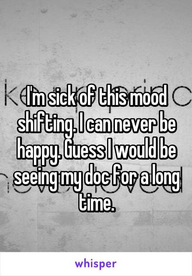 
I'm sick of this mood shifting. I can never be happy. Guess I would be seeing my doc for a long time.