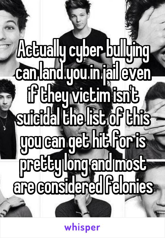 Actually cyber bullying can land you in jail even if they victim isn't suicidal the list of this you can get hit for is pretty long and most are considered felonies