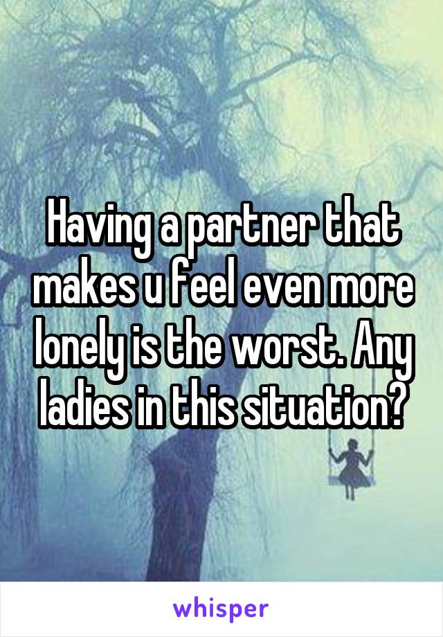 Having a partner that makes u feel even more lonely is the worst. Any ladies in this situation?