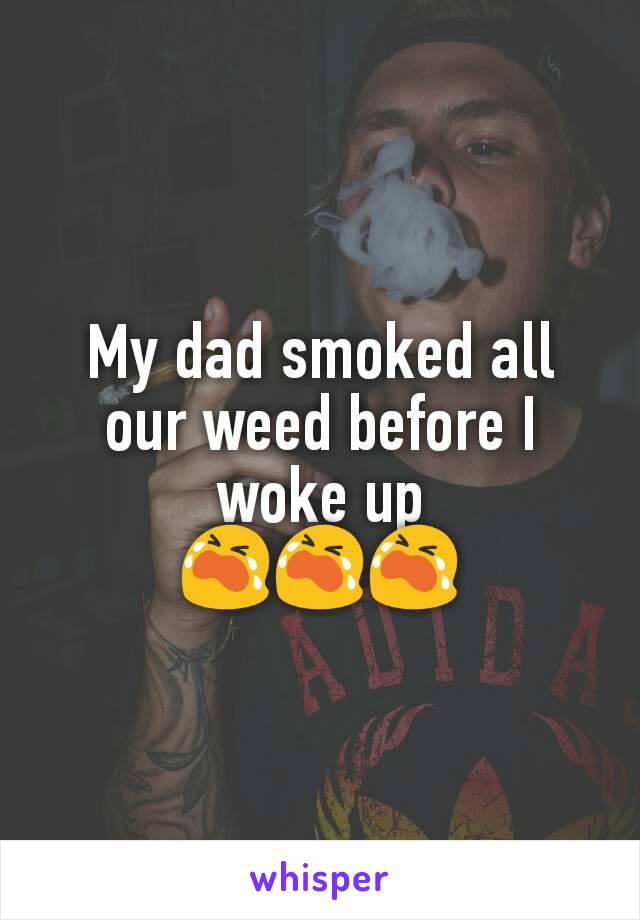 My dad smoked all our weed before I woke up
😭😭😭