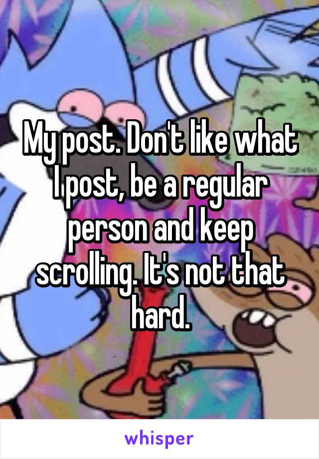My post. Don't like what I post, be a regular person and keep scrolling. It's not that hard.