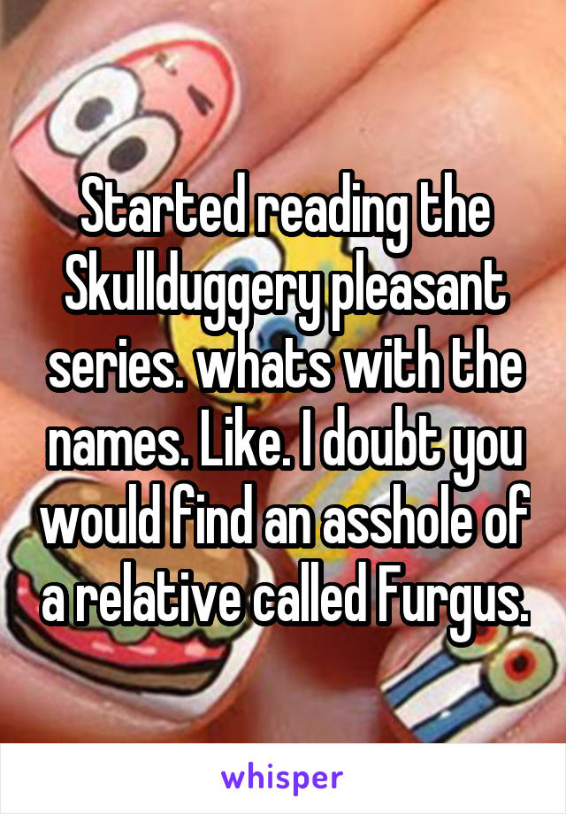 Started reading the Skullduggery pleasant series. whats with the names. Like. I doubt you would find an asshole of a relative called Furgus.
