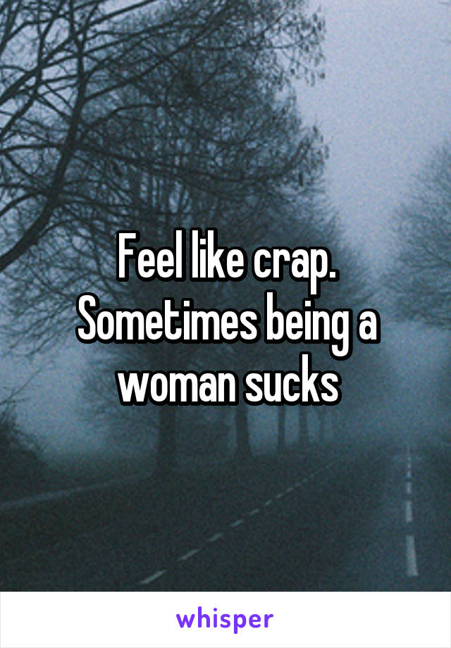 Feel like crap. Sometimes being a woman sucks