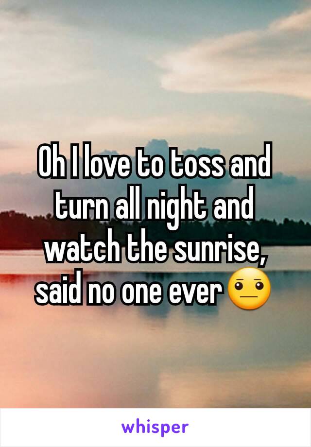 Oh I love to toss and turn all night and watch the sunrise, said no one ever😐