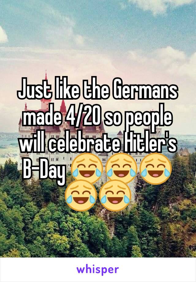 Just like the Germans made 4/20 so people will celebrate Hitler's B-Day 😂😂😂😂😂