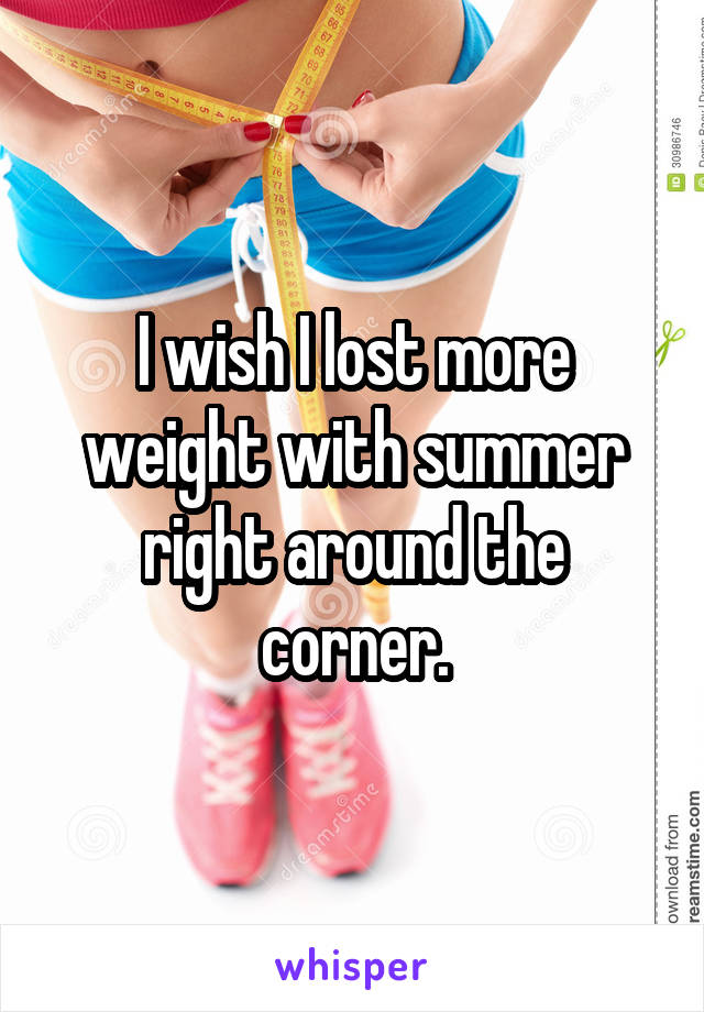 I wish I lost more weight with summer right around the corner.