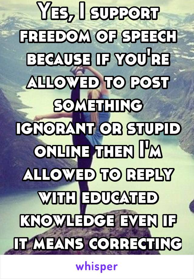 Yes, I support freedom of speech because if you're allowed to post something ignorant or stupid online then I'm allowed to reply with educated knowledge even if it means correcting you. Deal with it.