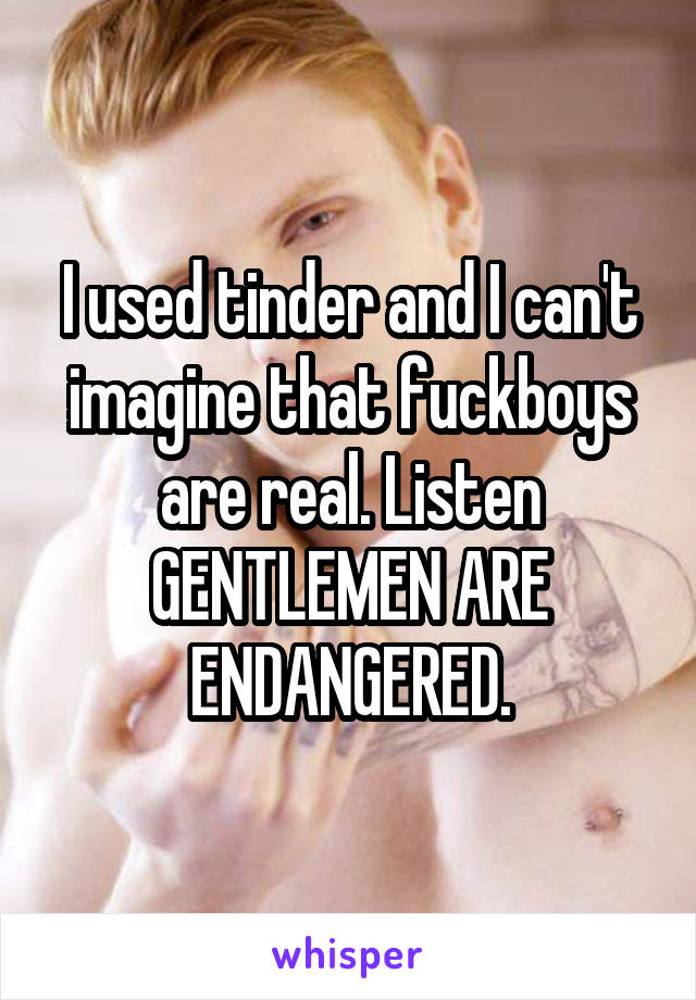 I used tinder and I can't imagine that fuckboys are real. Listen GENTLEMEN ARE ENDANGERED.