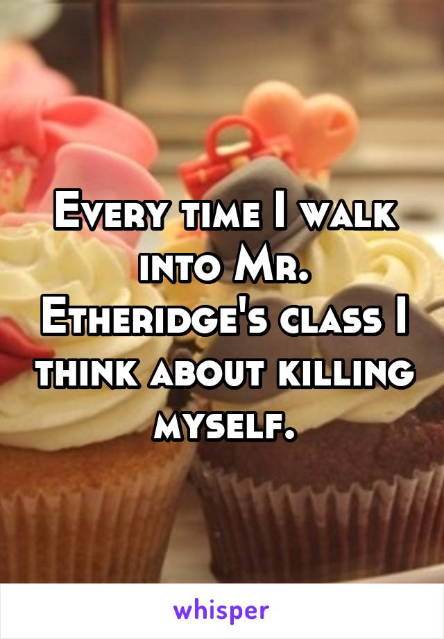Every time I walk into Mr. Etheridge's class I think about killing myself.