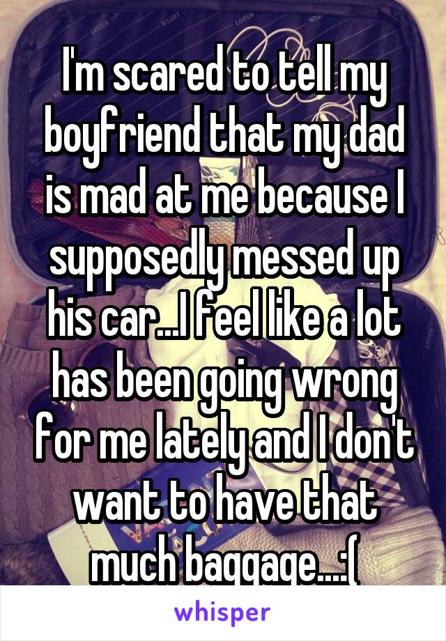 I'm scared to tell my boyfriend that my dad is mad at me because I supposedly messed up his car...I feel like a lot has been going wrong for me lately and I don't want to have that much baggage...:(
