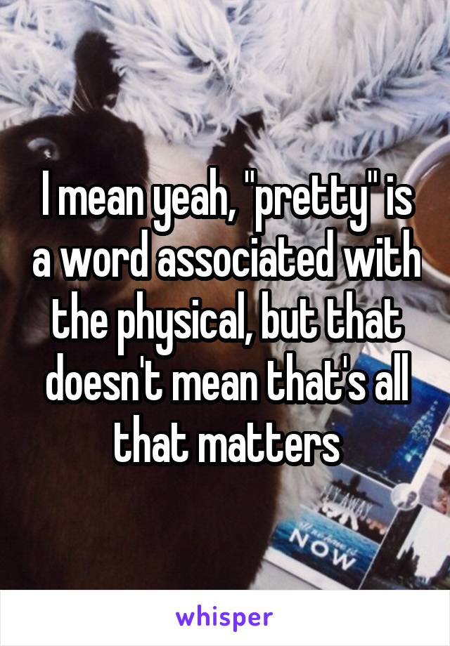 I mean yeah, "pretty" is a word associated with the physical, but that doesn't mean that's all that matters
