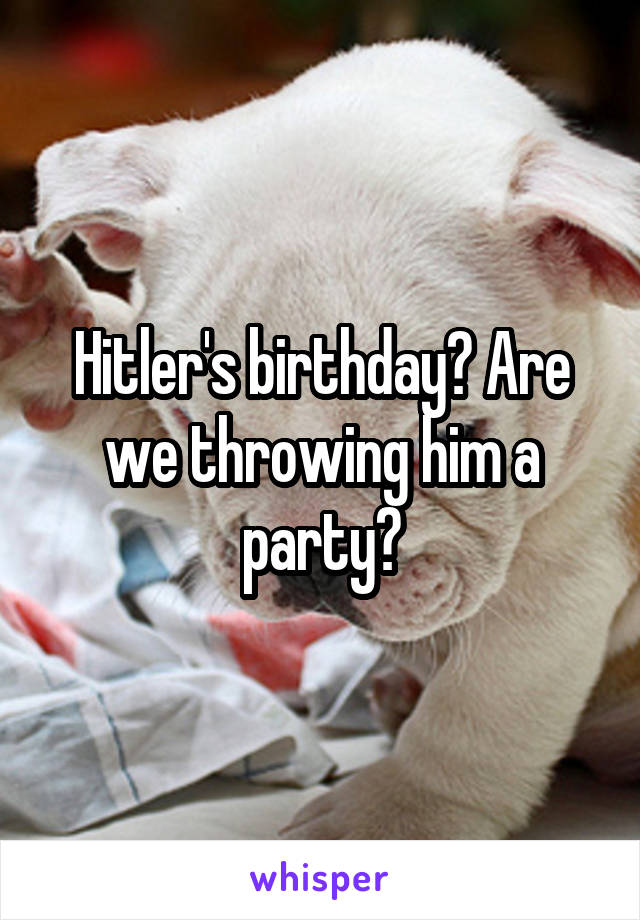Hitler's birthday? Are we throwing him a party?