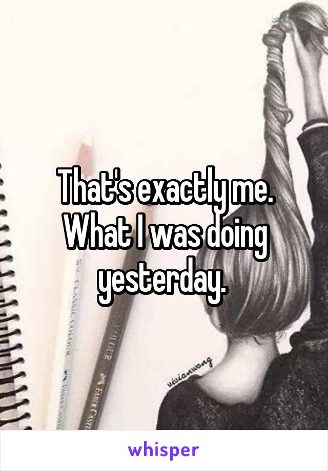 That's exactly me. What I was doing yesterday. 