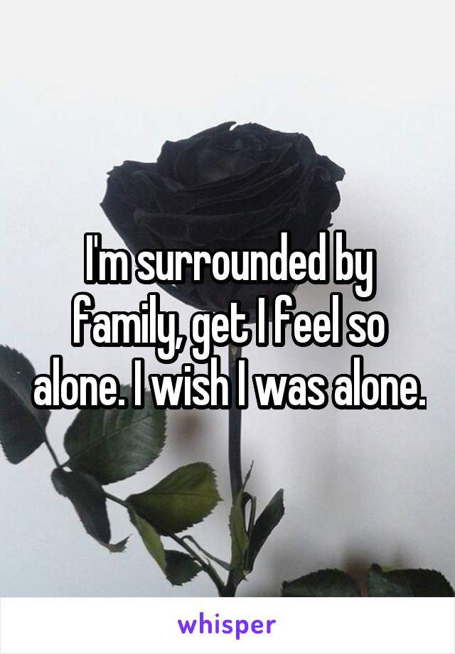I'm surrounded by family, get I feel so alone. I wish I was alone.
