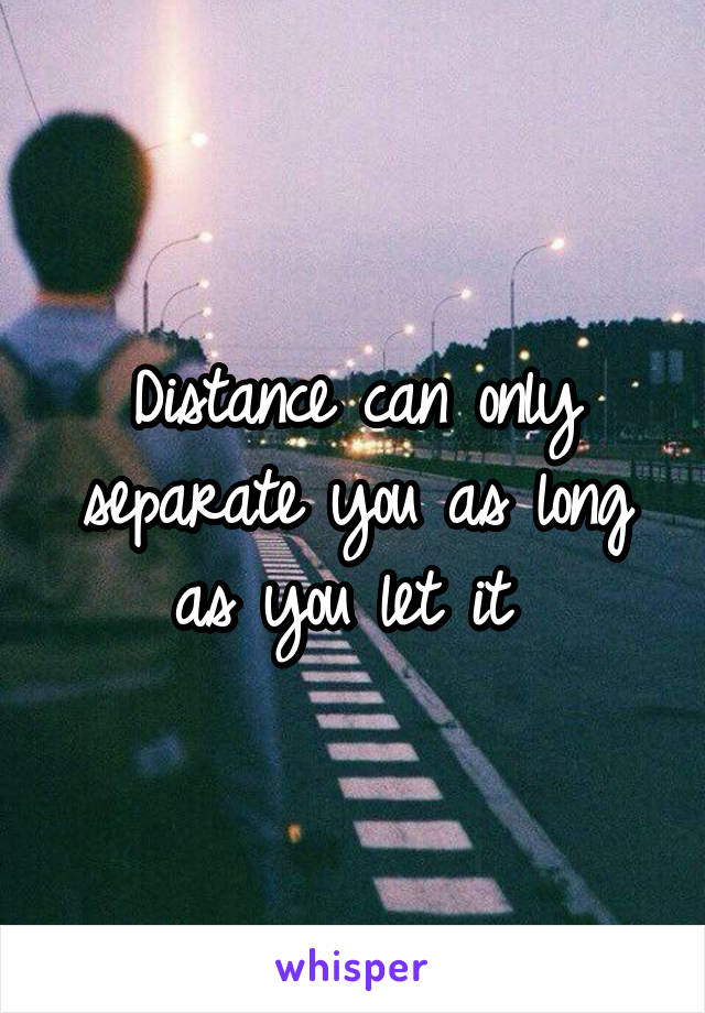 Distance can only separate you as long as you let it 
