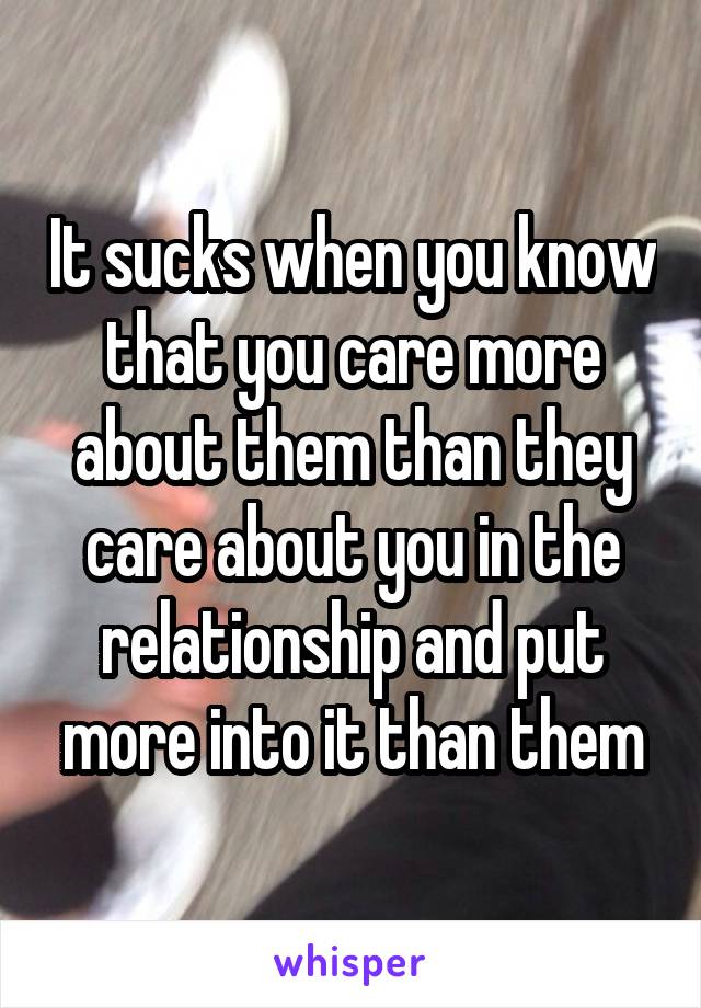 It sucks when you know that you care more about them than they care about you in the relationship and put more into it than them