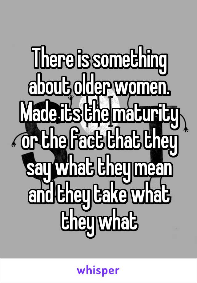 There is something about older women. Made its the maturity or the fact that they say what they mean and they take what they what