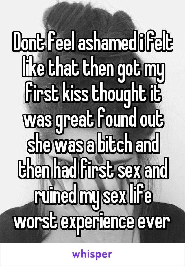 Dont feel ashamed i felt like that then got my first kiss thought it was great found out she was a bitch and then had first sex and ruined my sex life worst experience ever 