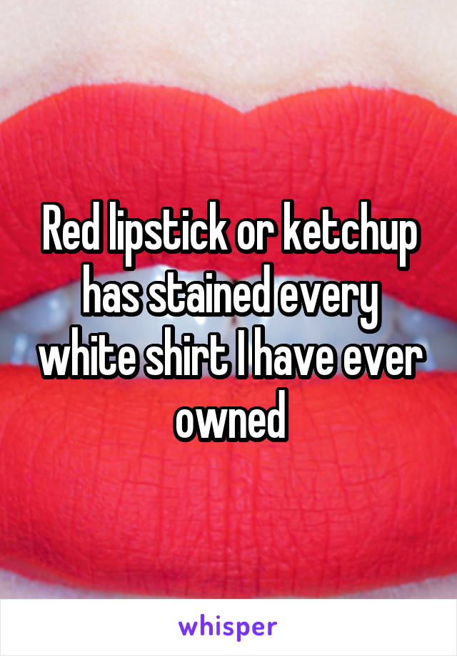 Red lipstick or ketchup has stained every white shirt I have ever owned